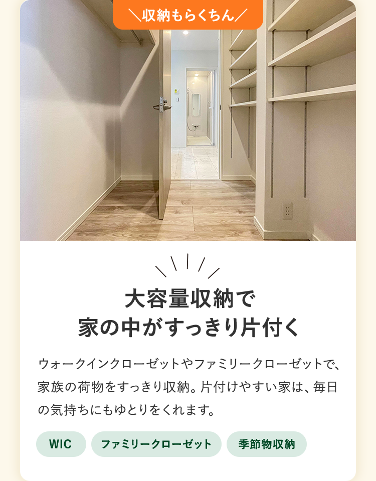 収納もらくちん。大容量収納で家の中がすっきり片付く。ウォークインクローゼットやファミリークローゼットで、家族の荷物をすっきり収納。片付けやすい家は、毎日の気持ちにもゆとりをくれます。WIC、ファミリークローゼット、季節物収納