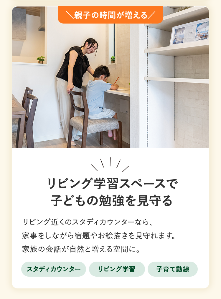 親子の時間が増える。リビング学習スペースで子どもの勉強を見守る。リビング近くのスタディカウンターなら、家事をしながら宿題やお絵描きを見守れます。家族の会話が自然と増える空間に。スタディカウンター、リビング学習、子育て動線