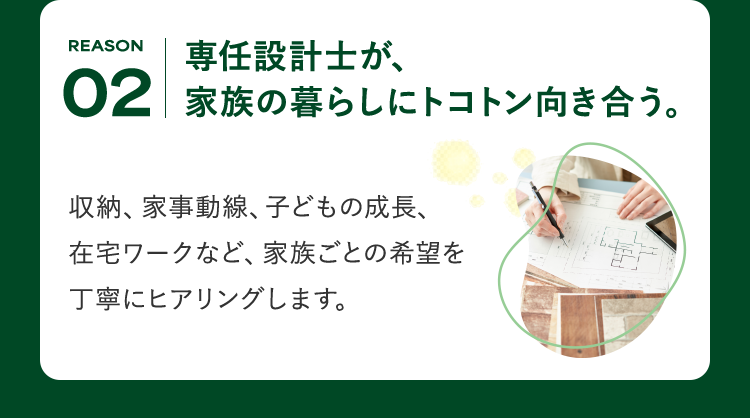 REASON 02 専任設計士が、家族の暮らしにトコトン向き合う。収納、家事動線、子どもの成長、在宅ワークなど、家族ごとの希望を丁寧にヒアリングします。