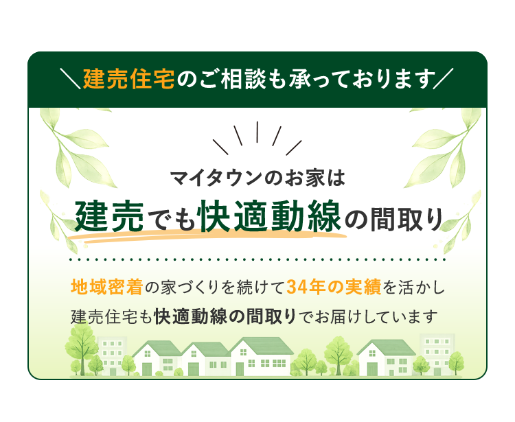 建売住宅のご相談も承っております。マイタウンのお家は建売でも快適動線の間取り。地域密着の家づくりを続けて34年の実績を活かし、建売住宅も快適動線の間取りでお届けしています。