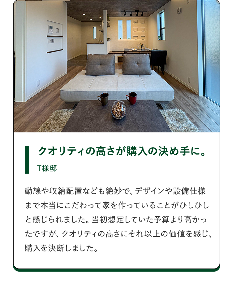 クオリティの高さが購入の決め手に。T様邸。動線や収納配置なども絶妙で、デザインや設備仕様まで本当にこだわって家を作っていることがひしひしと感じられました。当初想定していた予算より高かったですが、クオリティの高さにそれ以上の価値を感じ、購入を決断しました。